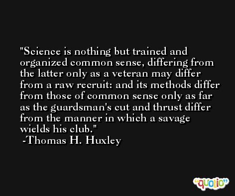 Science is nothing but trained and organized common sense, differing from the latter only as a veteran may differ from a raw recruit: and its methods differ from those of common sense only as far as the guardsman's cut and thrust differ from the manner in which a savage wields his club. -Thomas H. Huxley