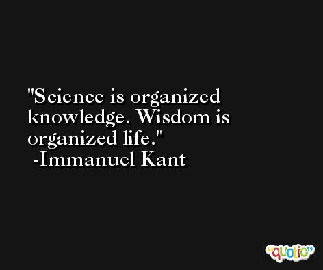Science is organized knowledge. Wisdom is organized life. -Immanuel Kant