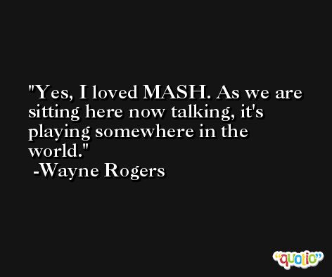 Yes, I loved MASH. As we are sitting here now talking, it's playing somewhere in the world. -Wayne Rogers