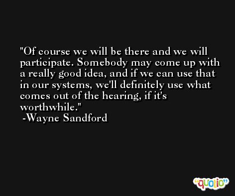 Of course we will be there and we will participate. Somebody may come up with a really good idea, and if we can use that in our systems, we'll definitely use what comes out of the hearing, if it's worthwhile. -Wayne Sandford