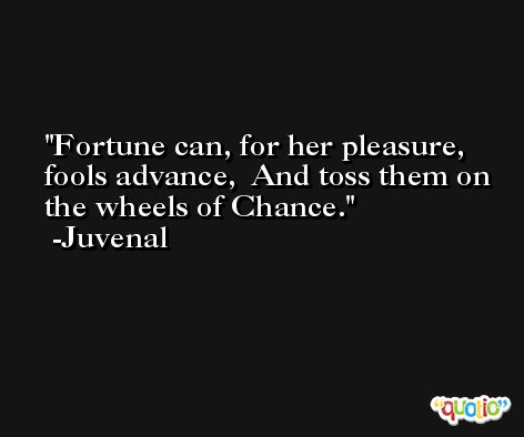 Fortune can, for her pleasure, fools advance,  And toss them on the wheels of Chance. -Juvenal