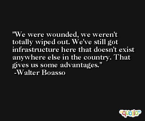 We were wounded, we weren't totally wiped out. We've still got infrastructure here that doesn't exist anywhere else in the country. That gives us some advantages. -Walter Boasso