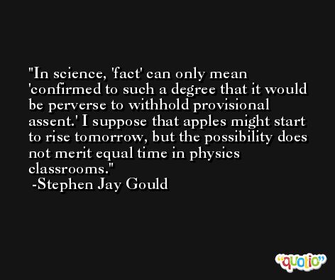 In science, 'fact' can only mean 'confirmed to such a degree that it would be perverse to withhold provisional assent.' I suppose that apples might start to rise tomorrow, but the possibility does not merit equal time in physics classrooms. -Stephen Jay Gould