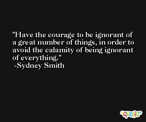 Have the courage to be ignorant of a great number of things, in order to avoid the calamity of being ignorant of everything. -Sydney Smith