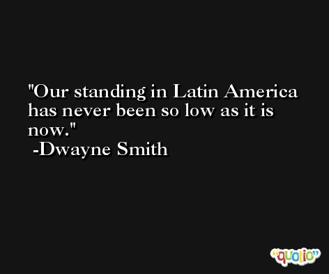 Our standing in Latin America has never been so low as it is now. -Dwayne Smith