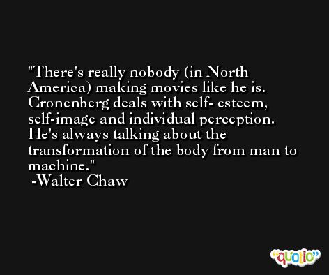 There's really nobody (in North America) making movies like he is. Cronenberg deals with self- esteem, self-image and individual perception. He's always talking about the transformation of the body from man to machine. -Walter Chaw