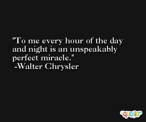 To me every hour of the day and night is an unspeakably perfect miracle. -Walter Chrysler