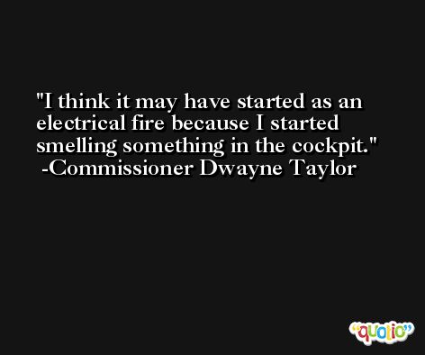 I think it may have started as an electrical fire because I started smelling something in the cockpit. -Commissioner Dwayne Taylor