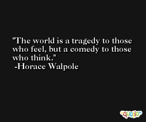 The world is a tragedy to those who feel, but a comedy to those who think. -Horace Walpole
