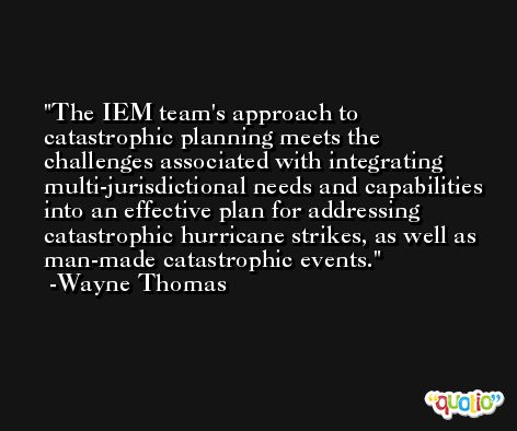 The IEM team's approach to catastrophic planning meets the challenges associated with integrating multi-jurisdictional needs and capabilities into an effective plan for addressing catastrophic hurricane strikes, as well as man-made catastrophic events. -Wayne Thomas