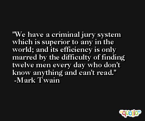 We have a criminal jury system which is superior to any in the world; and its efficiency is only marred by the difficulty of finding twelve men every day who don't know anything and can't read. -Mark Twain