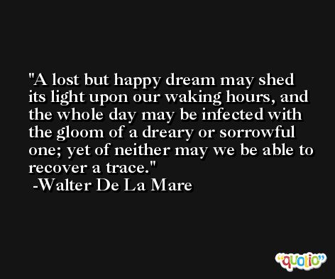 A lost but happy dream may shed its light upon our waking hours, and the whole day may be infected with the gloom of a dreary or sorrowful one; yet of neither may we be able to recover a trace. -Walter De La Mare