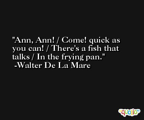 Ann, Ann! / Come! quick as you can! / There's a fish that talks / In the frying pan. -Walter De La Mare