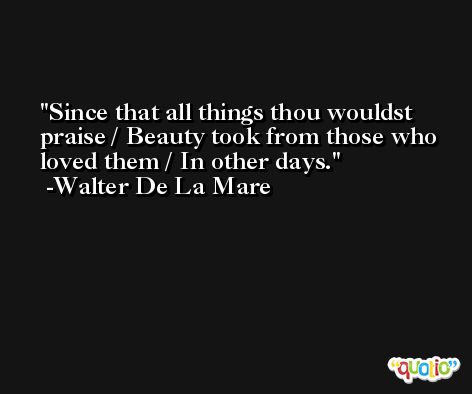 Since that all things thou wouldst praise / Beauty took from those who loved them / In other days. -Walter De La Mare
