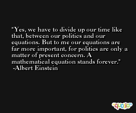 Yes, we have to divide up our time like that, between our politics and our equations. But to me our equations are far more important, for politics are only a matter of present concern. A mathematical equation stands forever. -Albert Einstein