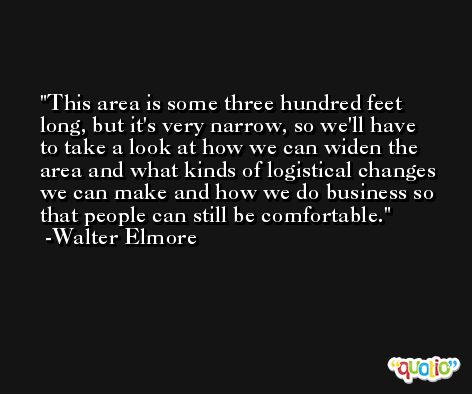 This area is some three hundred feet long, but it's very narrow, so we'll have to take a look at how we can widen the area and what kinds of logistical changes we can make and how we do business so that people can still be comfortable. -Walter Elmore