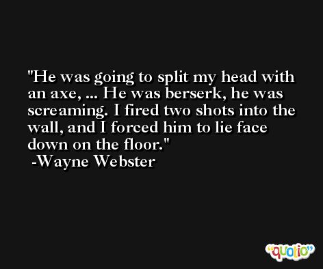 He was going to split my head with an axe, ... He was berserk, he was screaming. I fired two shots into the wall, and I forced him to lie face down on the floor. -Wayne Webster