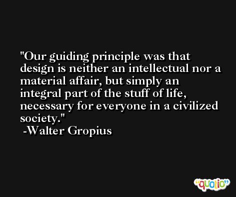 Our guiding principle was that design is neither an intellectual nor a material affair, but simply an integral part of the stuff of life, necessary for everyone in a civilized society. -Walter Gropius