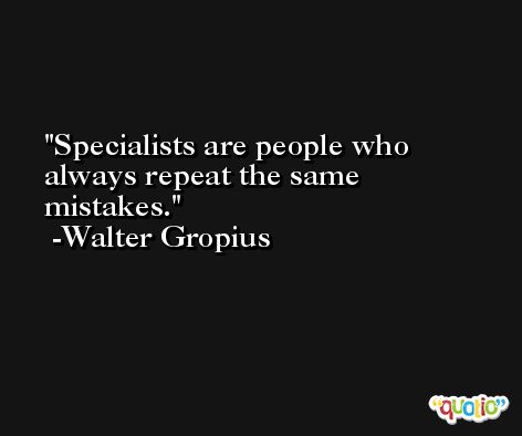 Specialists are people who always repeat the same mistakes. -Walter Gropius