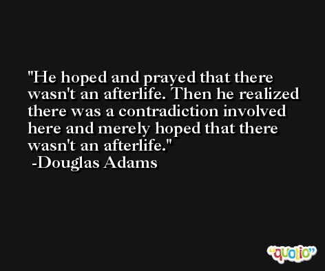 He hoped and prayed that there wasn't an afterlife. Then he realized there was a contradiction involved here and merely hoped that there wasn't an afterlife. -Douglas Adams