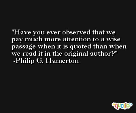 Have you ever observed that we pay much more attention to a wise passage when it is quoted than when we read it in the original author? -Philip G. Hamerton