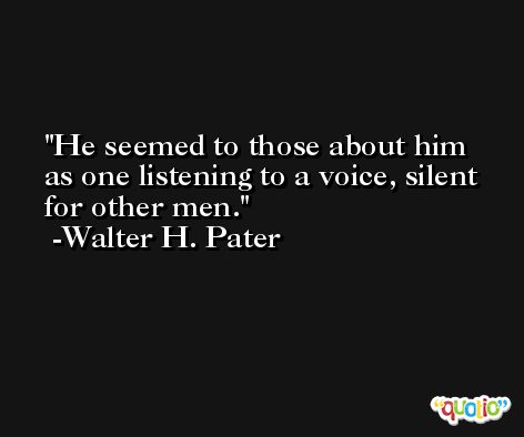 He seemed to those about him as one listening to a voice, silent for other men. -Walter H. Pater