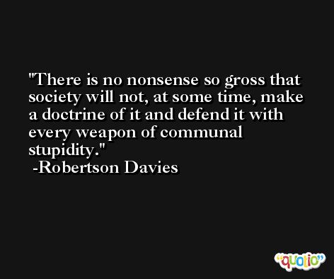 There is no nonsense so gross that society will not, at some time, make a doctrine of it and defend it with every weapon of communal stupidity. -Robertson Davies
