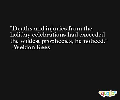 Deaths and injuries from the holiday celebrations had exceeded the wildest prophecies, he noticed. -Weldon Kees