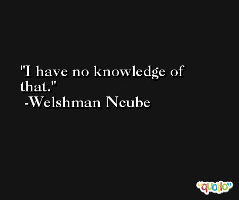 I have no knowledge of that. -Welshman Ncube