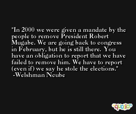 In 2000 we were given a mandate by the people to remove President Robert Mugabe. We are going back to congress in February, but he is still there. You have an obligation to report that we have failed to remove him. We have to report (even if) we say he stole the elections. -Welshman Ncube