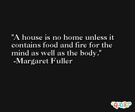 A house is no home unless it contains food and fire for the mind as well as the body. -Margaret Fuller