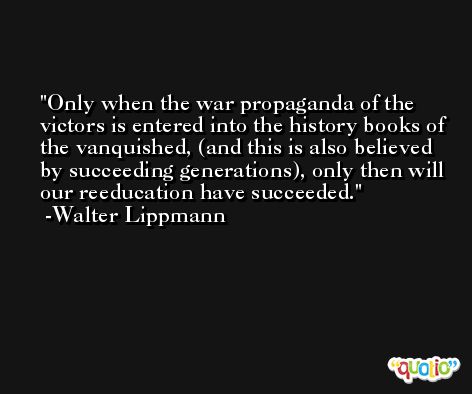 Only when the war propaganda of the victors is entered into the history books of the vanquished, (and this is also believed by succeeding generations), only then will our reeducation have succeeded. -Walter Lippmann