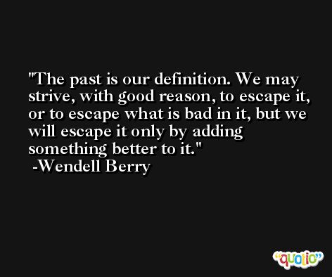 The past is our definition. We may strive, with good reason, to escape it, or to escape what is bad in it, but we will escape it only by adding something better to it. -Wendell Berry