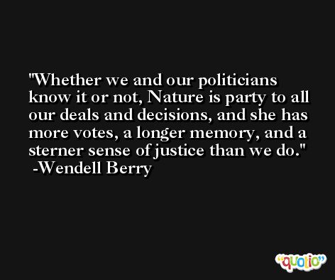 Whether we and our politicians know it or not, Nature is party to all our deals and decisions, and she has more votes, a longer memory, and a sterner sense of justice than we do. -Wendell Berry