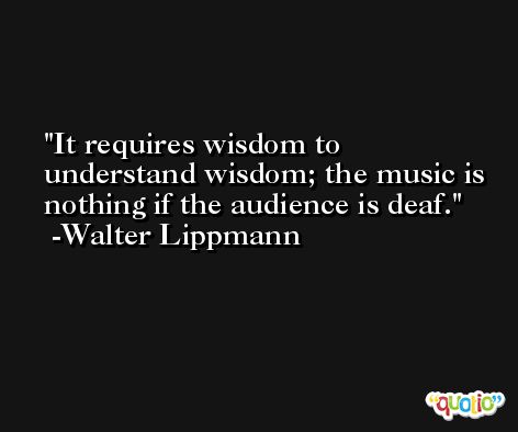 It requires wisdom to understand wisdom; the music is nothing if the audience is deaf. -Walter Lippmann