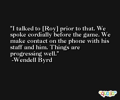 I talked to [Roy] prior to that. We spoke cordially before the game. We make contact on the phone with his staff and him. Things are progressing well. -Wendell Byrd