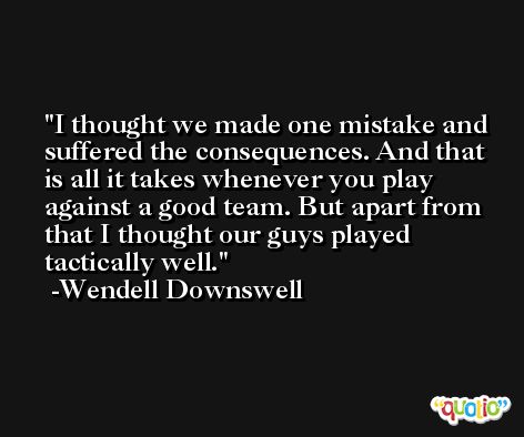 I thought we made one mistake and suffered the consequences. And that is all it takes whenever you play against a good team. But apart from that I thought our guys played tactically well. -Wendell Downswell