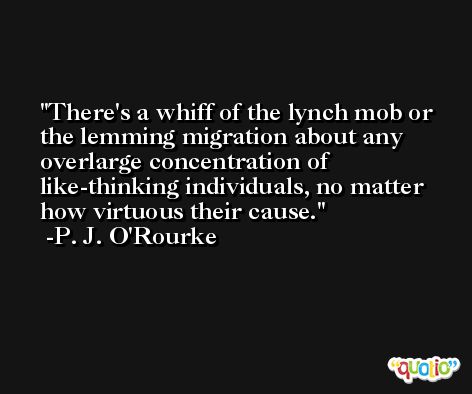There's a whiff of the lynch mob or the lemming migration about any overlarge concentration of like-thinking individuals, no matter how virtuous their cause. -P. J. O'Rourke