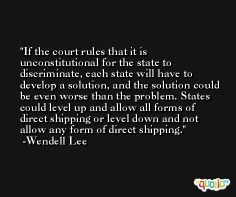 If the court rules that it is unconstitutional for the state to discriminate, each state will have to develop a solution, and the solution could be even worse than the problem. States could level up and allow all forms of direct shipping or level down and not allow any form of direct shipping. -Wendell Lee