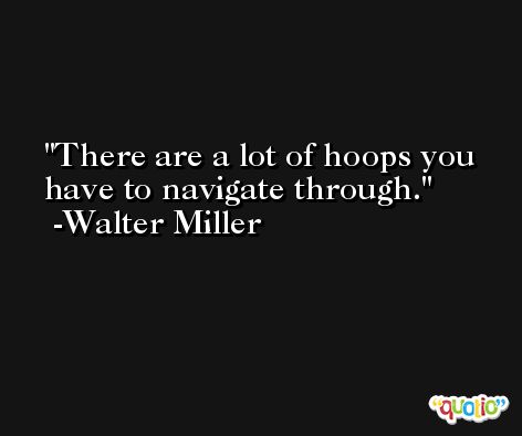 There are a lot of hoops you have to navigate through. -Walter Miller