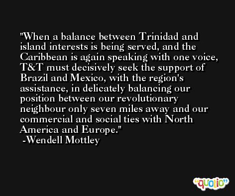 When a balance between Trinidad and island interests is being served, and the Caribbean is again speaking with one voice, T&T must decisively seek the support of Brazil and Mexico, with the region's assistance, in delicately balancing our position between our revolutionary neighbour only seven miles away and our commercial and social ties with North America and Europe. -Wendell Mottley
