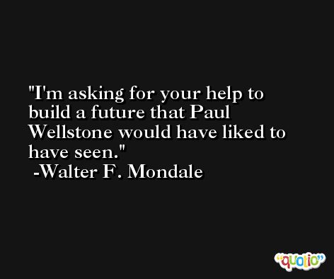 I'm asking for your help to build a future that Paul Wellstone would have liked to have seen. -Walter F. Mondale