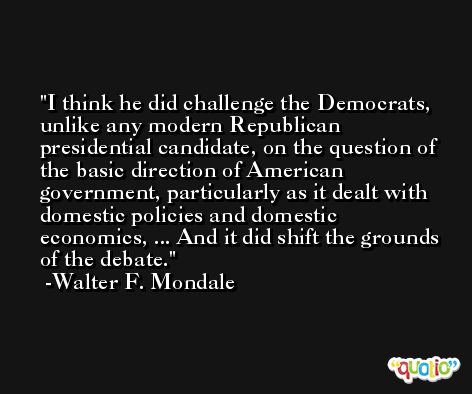 I think he did challenge the Democrats, unlike any modern Republican presidential candidate, on the question of the basic direction of American government, particularly as it dealt with domestic policies and domestic economics, ... And it did shift the grounds of the debate. -Walter F. Mondale