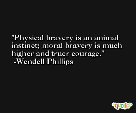 Physical bravery is an animal instinct; moral bravery is much higher and truer courage. -Wendell Phillips