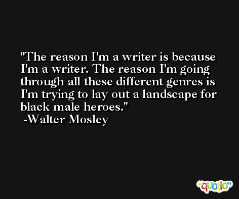 The reason I'm a writer is because I'm a writer. The reason I'm going through all these different genres is I'm trying to lay out a landscape for black male heroes. -Walter Mosley