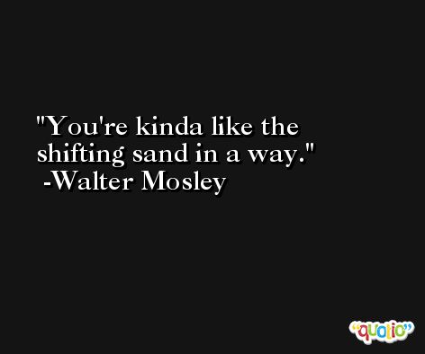You're kinda like the shifting sand in a way. -Walter Mosley