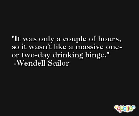 It was only a couple of hours, so it wasn't like a massive one- or two-day drinking binge. -Wendell Sailor