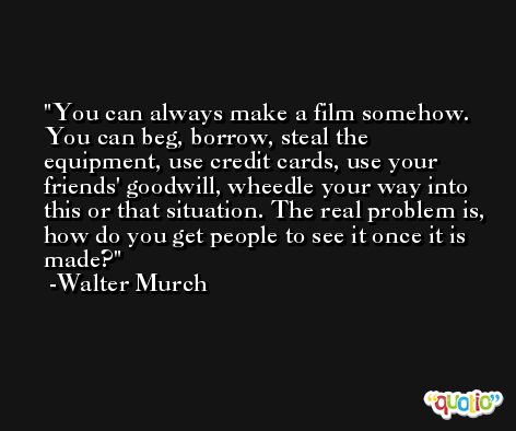 You can always make a film somehow. You can beg, borrow, steal the equipment, use credit cards, use your friends' goodwill, wheedle your way into this or that situation. The real problem is, how do you get people to see it once it is made? -Walter Murch