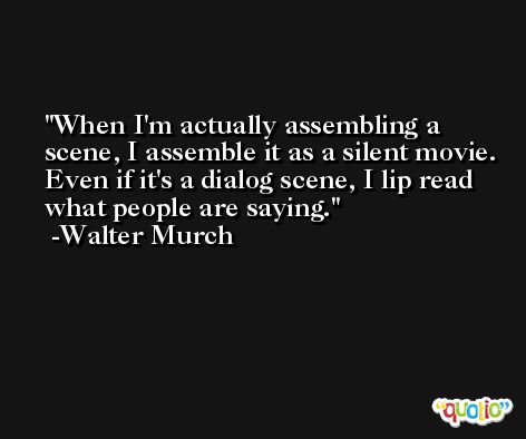 When I'm actually assembling a scene, I assemble it as a silent movie. Even if it's a dialog scene, I lip read what people are saying. -Walter Murch