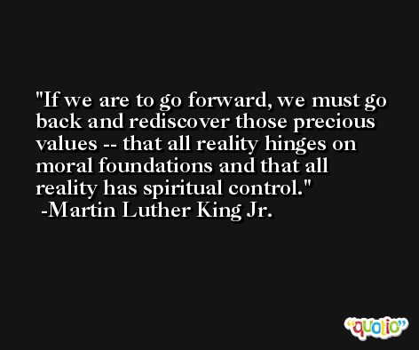 If we are to go forward, we must go back and rediscover those precious values -- that all reality hinges on moral foundations and that all reality has spiritual control. -Martin Luther King Jr.